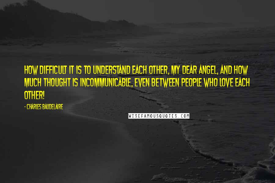 Charles Baudelaire Quotes: How difficult it is to understand each other, my dear angel, and how much thought is incommunicable, even between people who love each other!