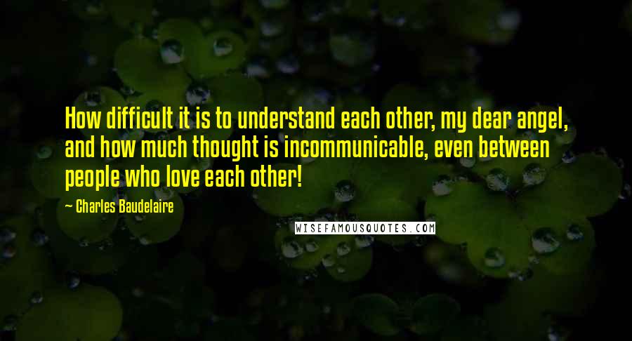 Charles Baudelaire Quotes: How difficult it is to understand each other, my dear angel, and how much thought is incommunicable, even between people who love each other!