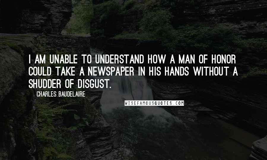 Charles Baudelaire Quotes: I am unable to understand how a man of honor could take a newspaper in his hands without a shudder of disgust.