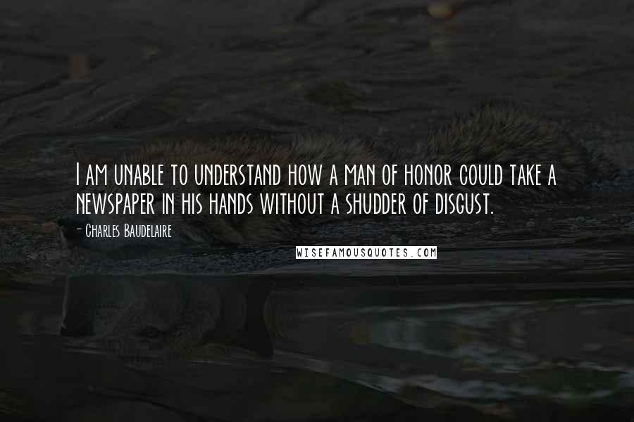 Charles Baudelaire Quotes: I am unable to understand how a man of honor could take a newspaper in his hands without a shudder of disgust.