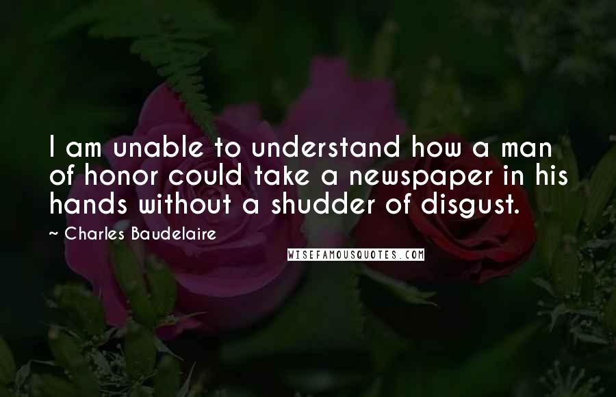 Charles Baudelaire Quotes: I am unable to understand how a man of honor could take a newspaper in his hands without a shudder of disgust.