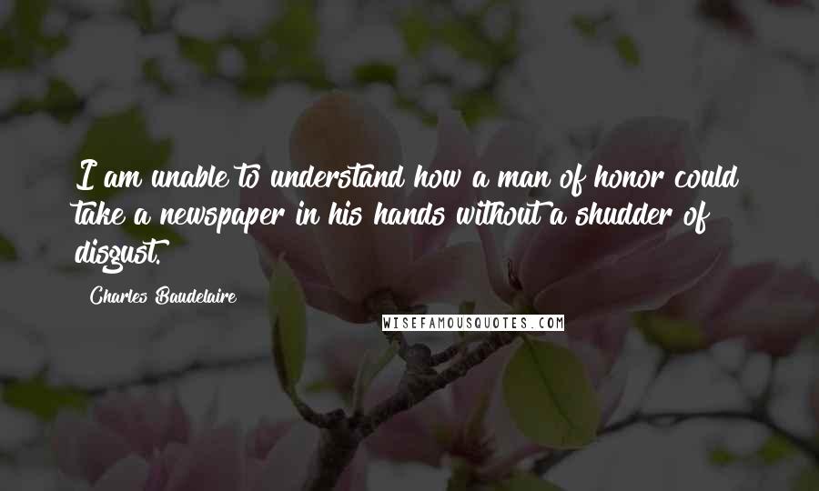 Charles Baudelaire Quotes: I am unable to understand how a man of honor could take a newspaper in his hands without a shudder of disgust.