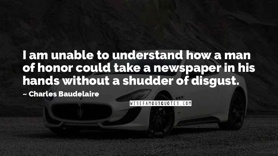 Charles Baudelaire Quotes: I am unable to understand how a man of honor could take a newspaper in his hands without a shudder of disgust.