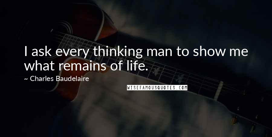 Charles Baudelaire Quotes: I ask every thinking man to show me what remains of life.