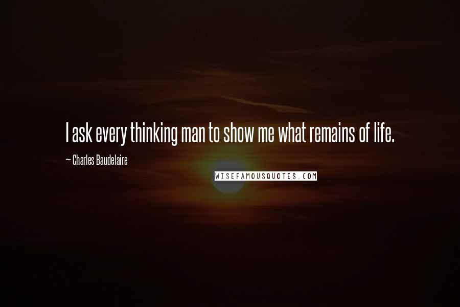 Charles Baudelaire Quotes: I ask every thinking man to show me what remains of life.