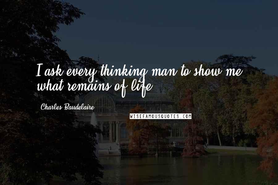 Charles Baudelaire Quotes: I ask every thinking man to show me what remains of life.