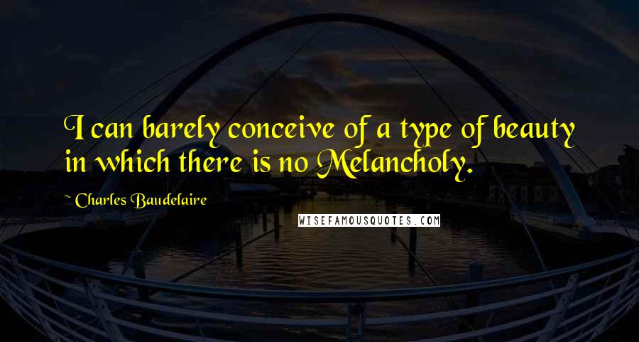 Charles Baudelaire Quotes: I can barely conceive of a type of beauty in which there is no Melancholy.