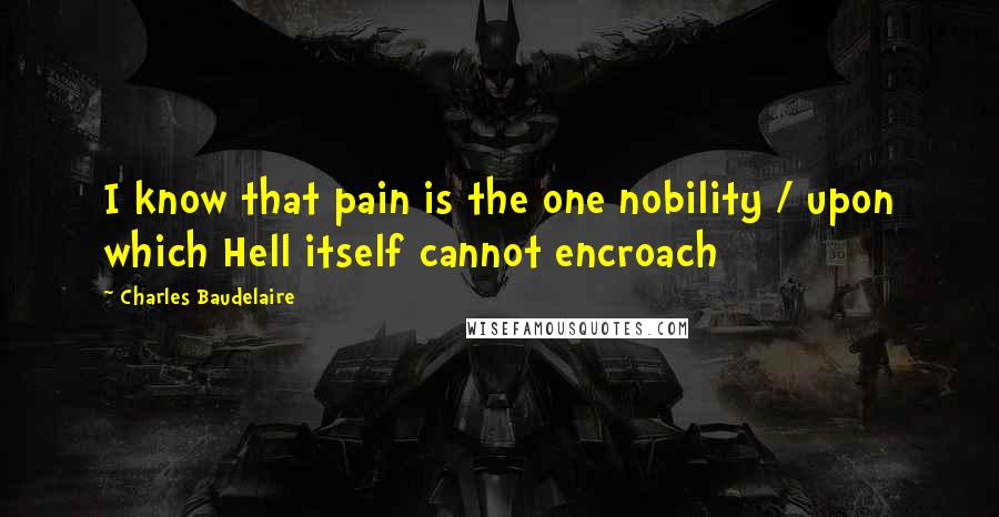 Charles Baudelaire Quotes: I know that pain is the one nobility / upon which Hell itself cannot encroach