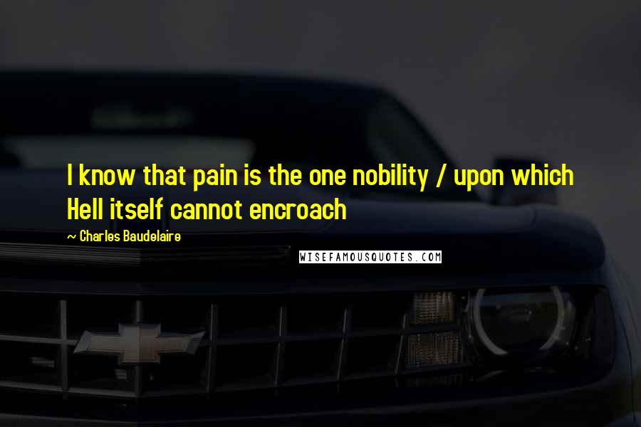 Charles Baudelaire Quotes: I know that pain is the one nobility / upon which Hell itself cannot encroach