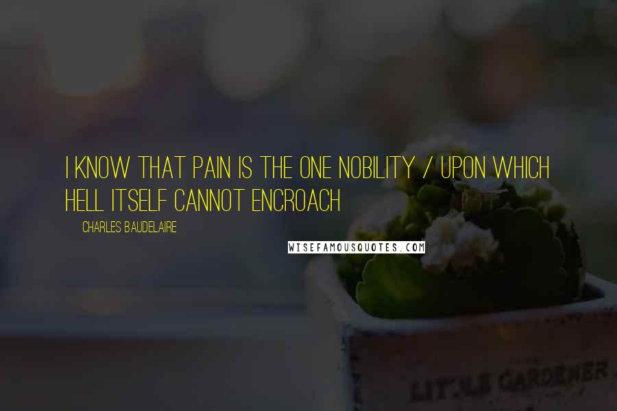 Charles Baudelaire Quotes: I know that pain is the one nobility / upon which Hell itself cannot encroach