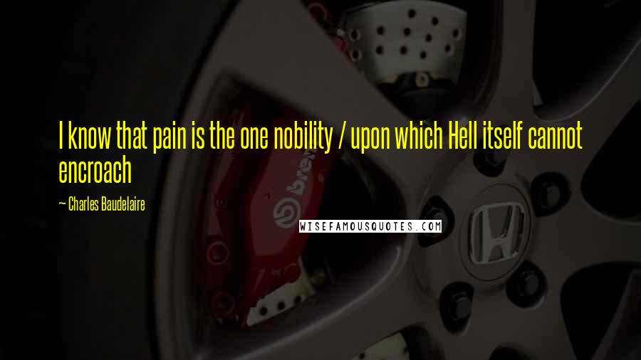 Charles Baudelaire Quotes: I know that pain is the one nobility / upon which Hell itself cannot encroach