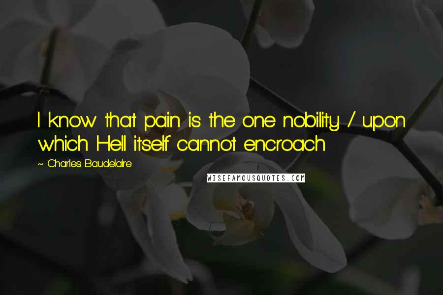 Charles Baudelaire Quotes: I know that pain is the one nobility / upon which Hell itself cannot encroach