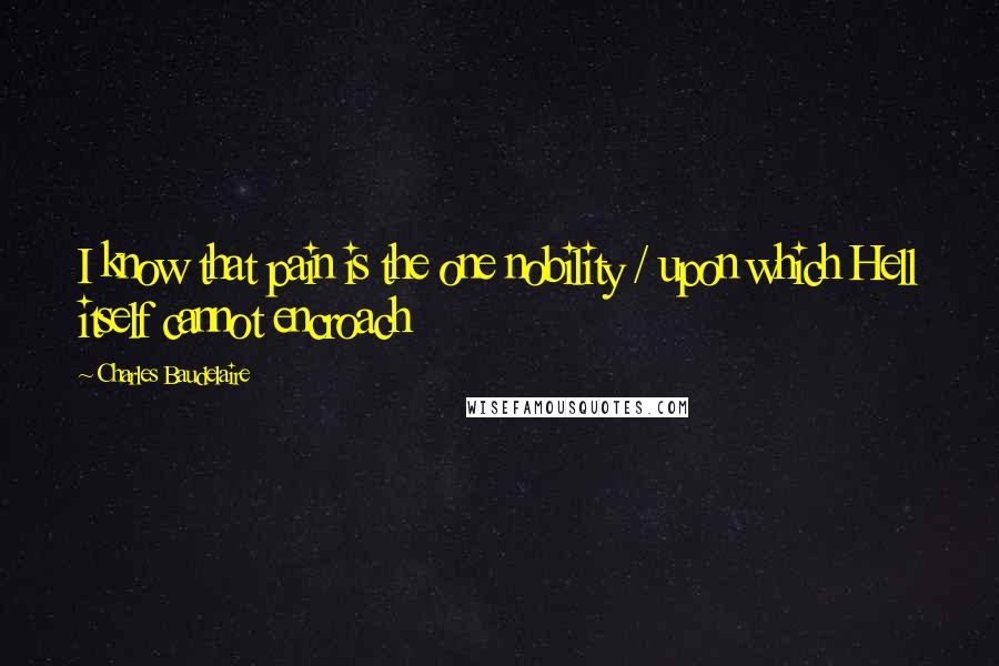 Charles Baudelaire Quotes: I know that pain is the one nobility / upon which Hell itself cannot encroach