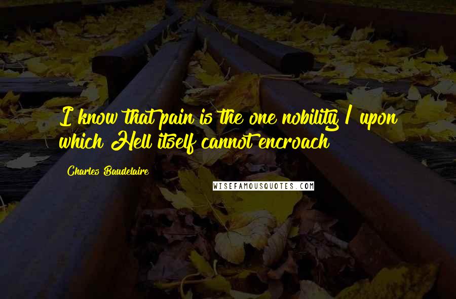 Charles Baudelaire Quotes: I know that pain is the one nobility / upon which Hell itself cannot encroach