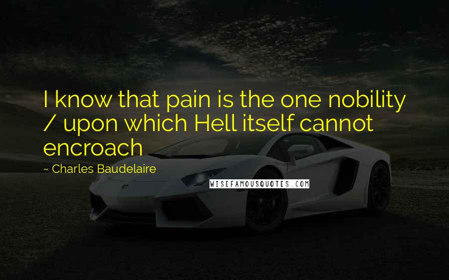 Charles Baudelaire Quotes: I know that pain is the one nobility / upon which Hell itself cannot encroach