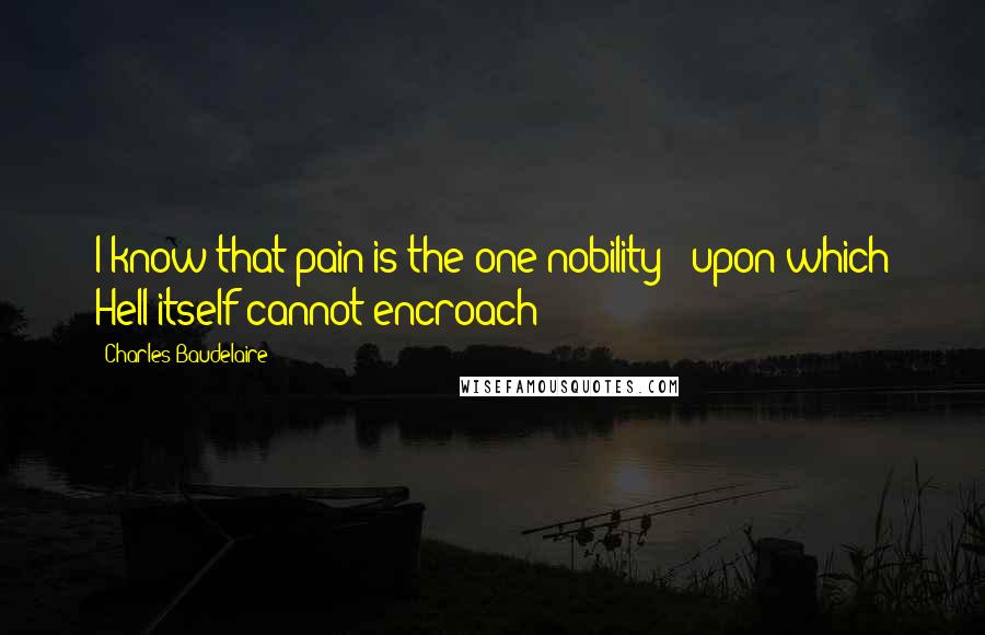 Charles Baudelaire Quotes: I know that pain is the one nobility / upon which Hell itself cannot encroach