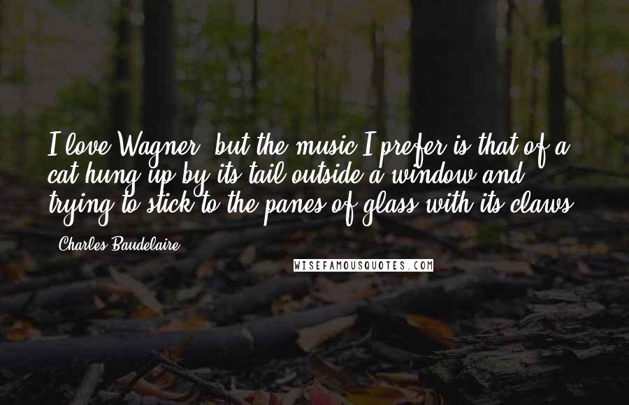 Charles Baudelaire Quotes: I love Wagner, but the music I prefer is that of a cat hung up by its tail outside a window and trying to stick to the panes of glass with its claws.