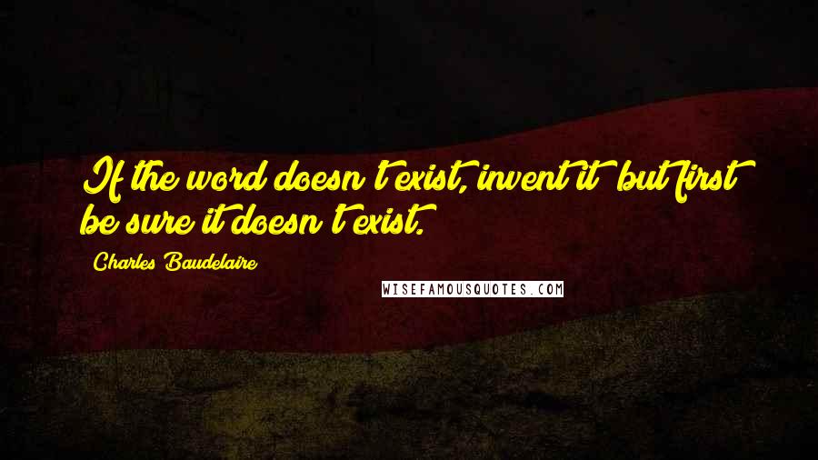 Charles Baudelaire Quotes: If the word doesn't exist, invent it; but first be sure it doesn't exist.