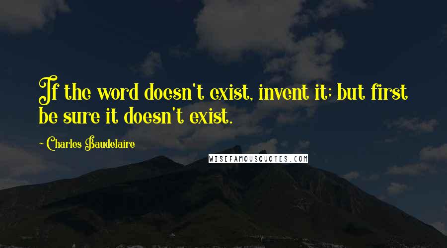 Charles Baudelaire Quotes: If the word doesn't exist, invent it; but first be sure it doesn't exist.