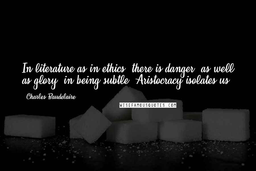 Charles Baudelaire Quotes: In literature as in ethics, there is danger, as well as glory, in being subtle. Aristocracy isolates us.