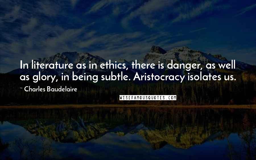 Charles Baudelaire Quotes: In literature as in ethics, there is danger, as well as glory, in being subtle. Aristocracy isolates us.
