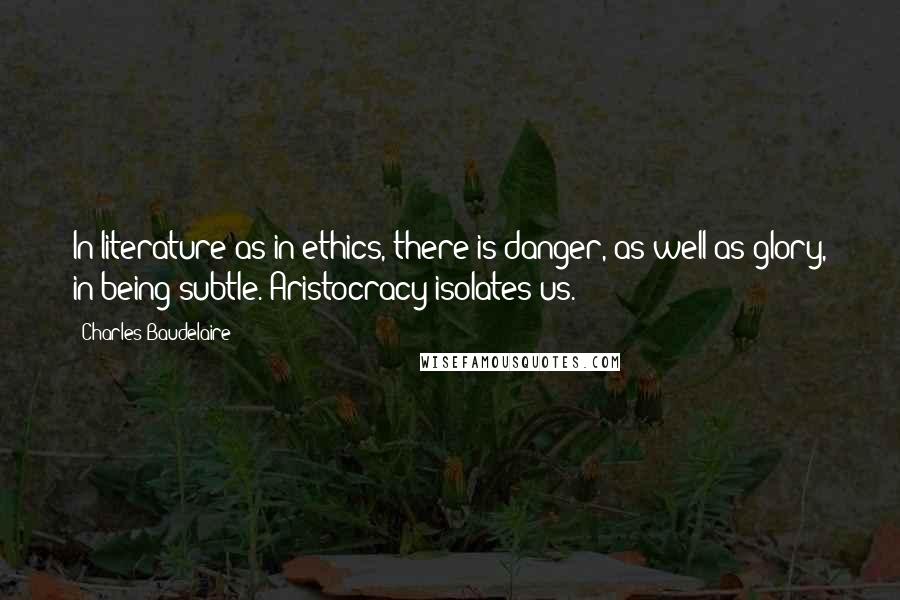 Charles Baudelaire Quotes: In literature as in ethics, there is danger, as well as glory, in being subtle. Aristocracy isolates us.