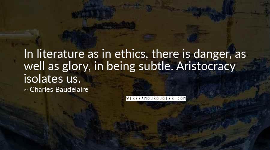 Charles Baudelaire Quotes: In literature as in ethics, there is danger, as well as glory, in being subtle. Aristocracy isolates us.