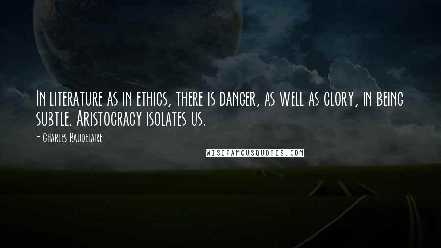 Charles Baudelaire Quotes: In literature as in ethics, there is danger, as well as glory, in being subtle. Aristocracy isolates us.