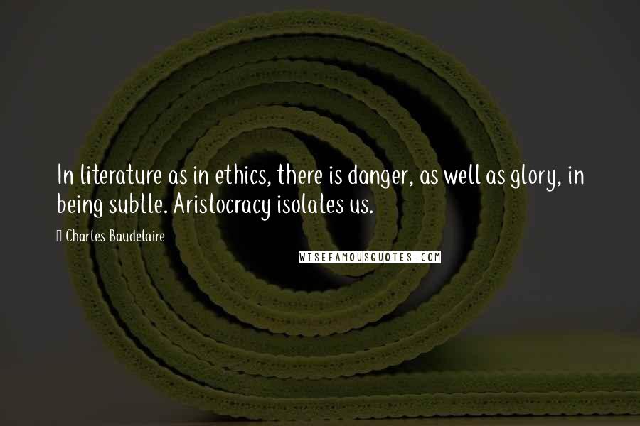 Charles Baudelaire Quotes: In literature as in ethics, there is danger, as well as glory, in being subtle. Aristocracy isolates us.