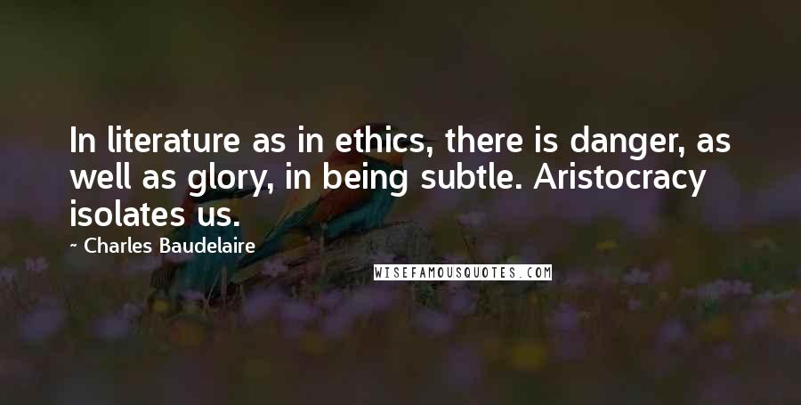Charles Baudelaire Quotes: In literature as in ethics, there is danger, as well as glory, in being subtle. Aristocracy isolates us.