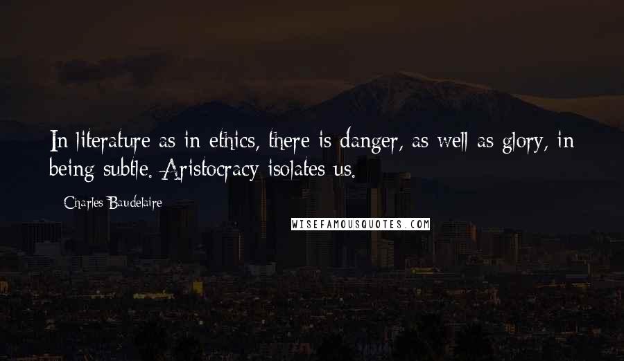 Charles Baudelaire Quotes: In literature as in ethics, there is danger, as well as glory, in being subtle. Aristocracy isolates us.