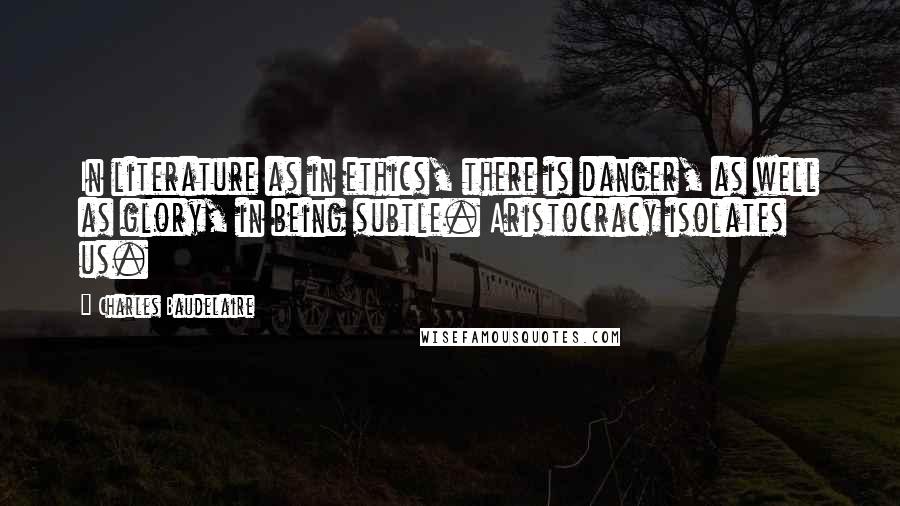 Charles Baudelaire Quotes: In literature as in ethics, there is danger, as well as glory, in being subtle. Aristocracy isolates us.