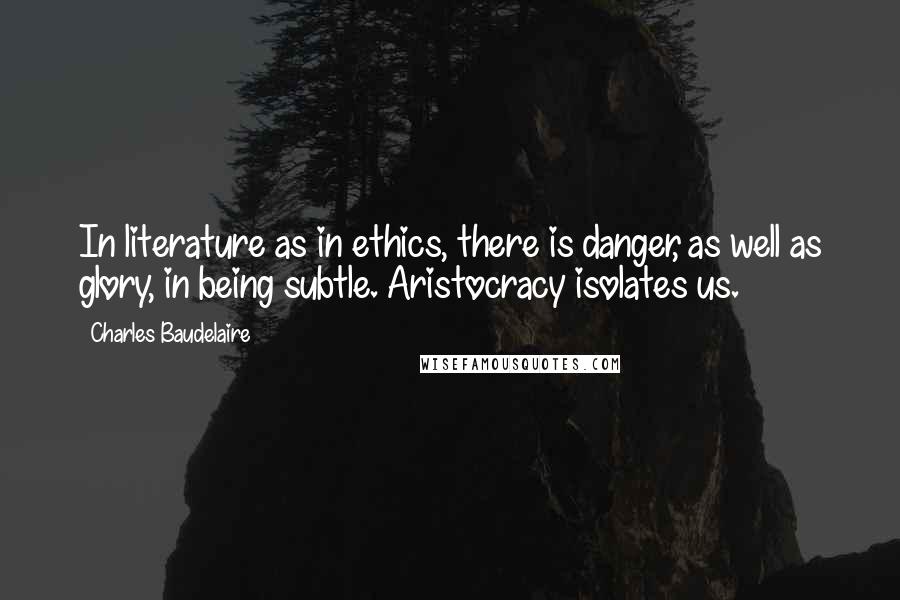 Charles Baudelaire Quotes: In literature as in ethics, there is danger, as well as glory, in being subtle. Aristocracy isolates us.