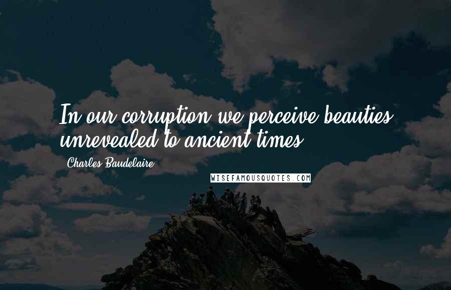 Charles Baudelaire Quotes: In our corruption we perceive beauties unrevealed to ancient times.