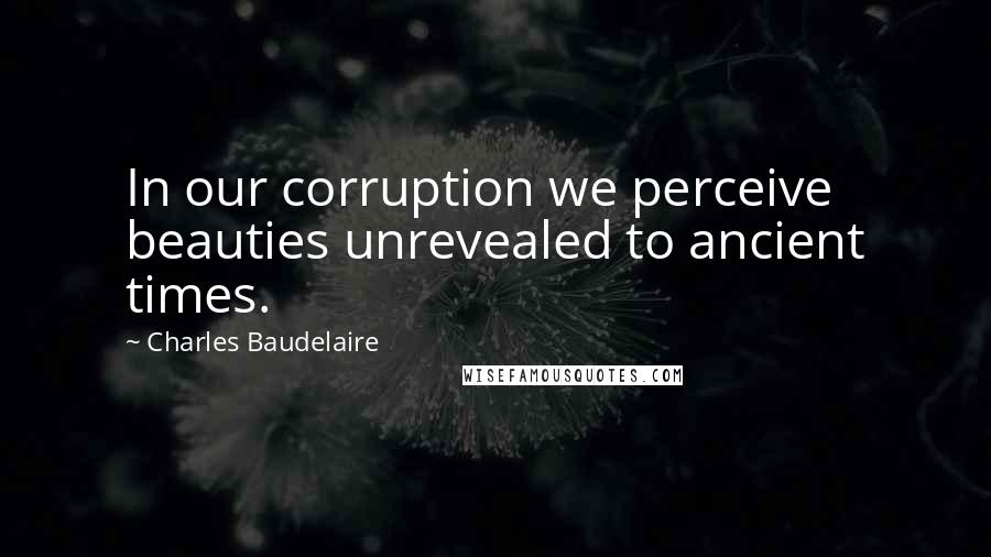 Charles Baudelaire Quotes: In our corruption we perceive beauties unrevealed to ancient times.