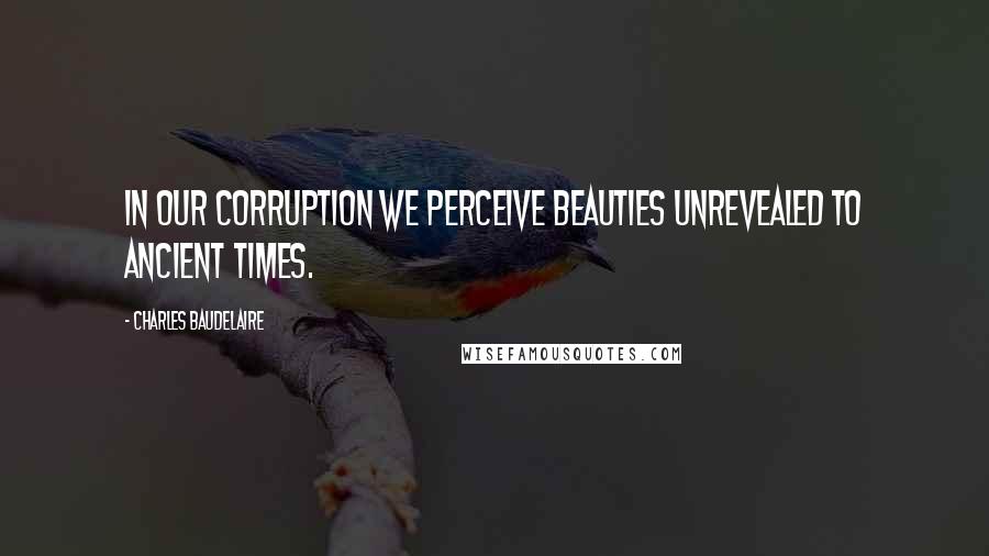 Charles Baudelaire Quotes: In our corruption we perceive beauties unrevealed to ancient times.