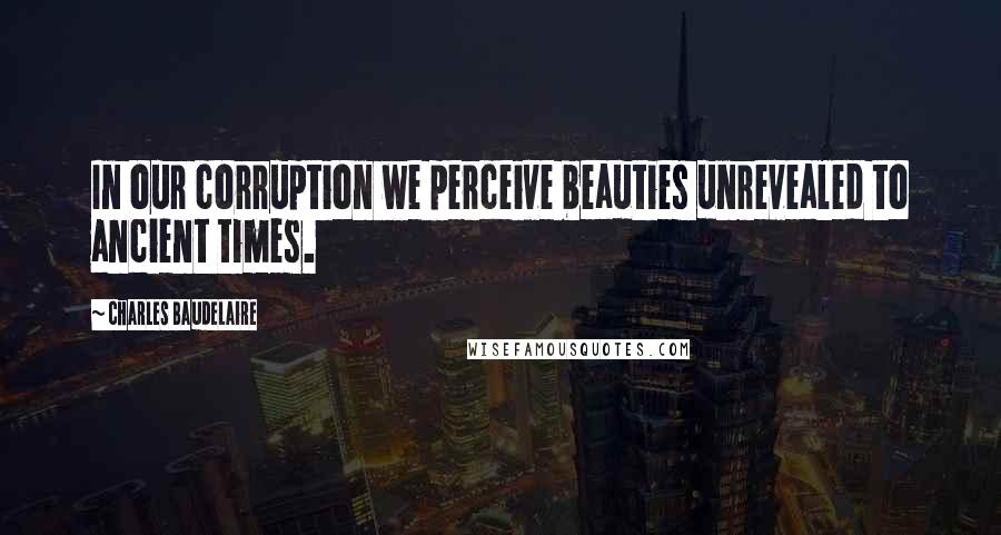 Charles Baudelaire Quotes: In our corruption we perceive beauties unrevealed to ancient times.