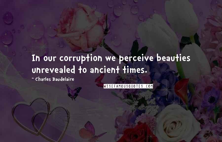 Charles Baudelaire Quotes: In our corruption we perceive beauties unrevealed to ancient times.