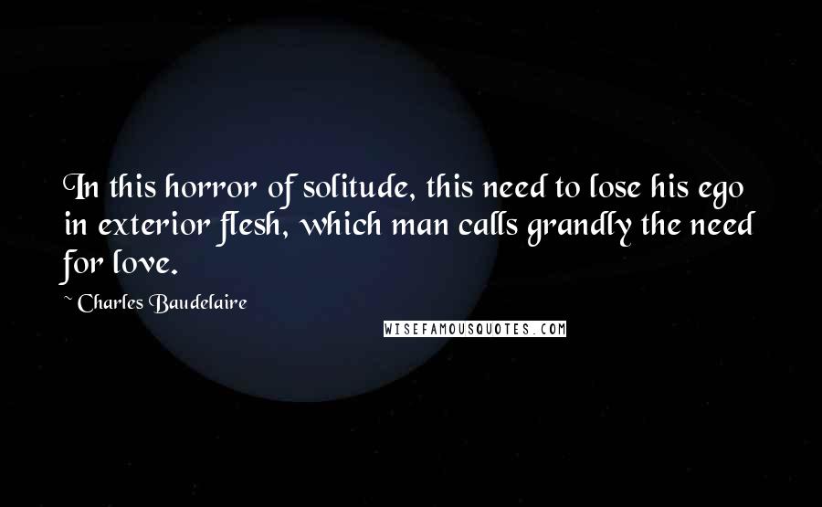 Charles Baudelaire Quotes: In this horror of solitude, this need to lose his ego in exterior flesh, which man calls grandly the need for love.