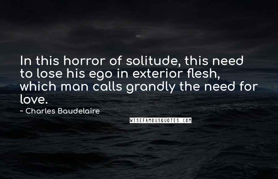 Charles Baudelaire Quotes: In this horror of solitude, this need to lose his ego in exterior flesh, which man calls grandly the need for love.