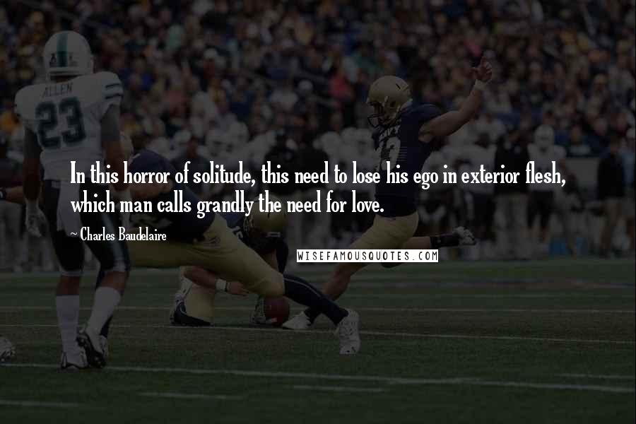 Charles Baudelaire Quotes: In this horror of solitude, this need to lose his ego in exterior flesh, which man calls grandly the need for love.