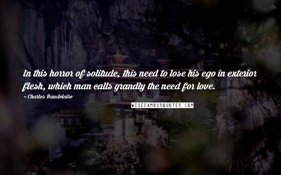 Charles Baudelaire Quotes: In this horror of solitude, this need to lose his ego in exterior flesh, which man calls grandly the need for love.