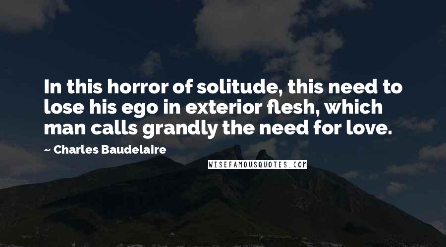 Charles Baudelaire Quotes: In this horror of solitude, this need to lose his ego in exterior flesh, which man calls grandly the need for love.