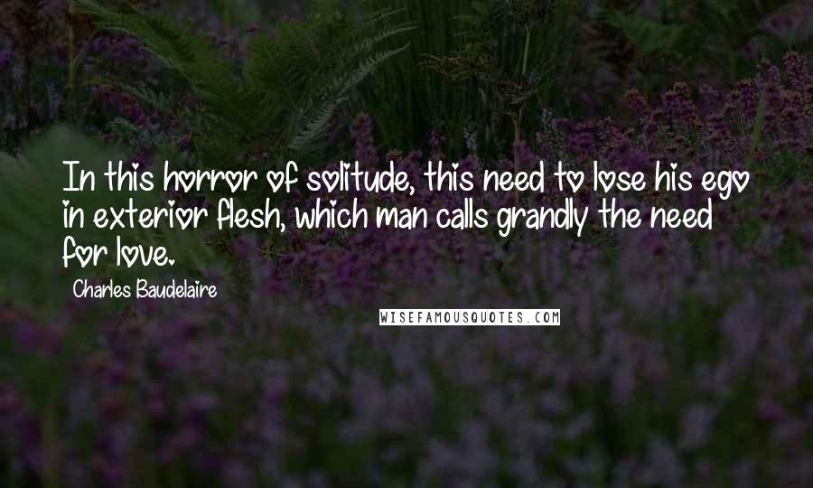 Charles Baudelaire Quotes: In this horror of solitude, this need to lose his ego in exterior flesh, which man calls grandly the need for love.