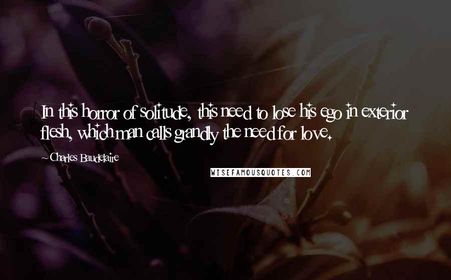 Charles Baudelaire Quotes: In this horror of solitude, this need to lose his ego in exterior flesh, which man calls grandly the need for love.