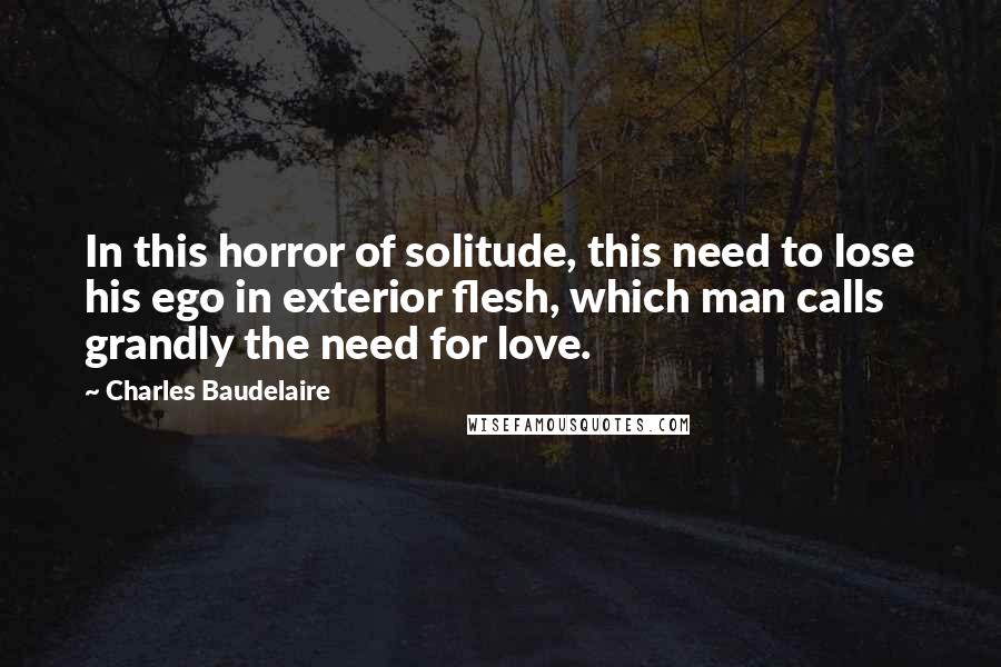 Charles Baudelaire Quotes: In this horror of solitude, this need to lose his ego in exterior flesh, which man calls grandly the need for love.