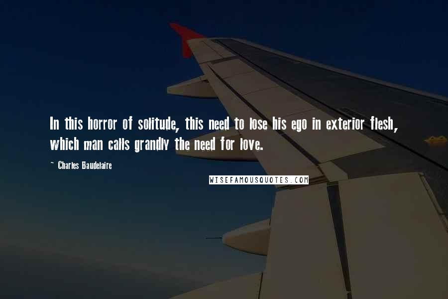 Charles Baudelaire Quotes: In this horror of solitude, this need to lose his ego in exterior flesh, which man calls grandly the need for love.