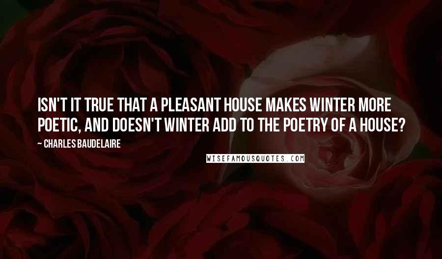 Charles Baudelaire Quotes: Isn't it true that a pleasant house makes winter more poetic, and doesn't winter add to the poetry of a house?