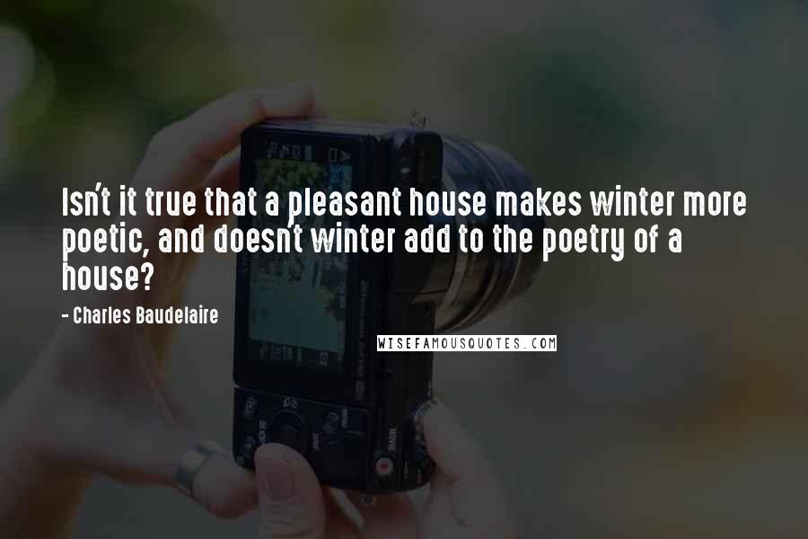 Charles Baudelaire Quotes: Isn't it true that a pleasant house makes winter more poetic, and doesn't winter add to the poetry of a house?