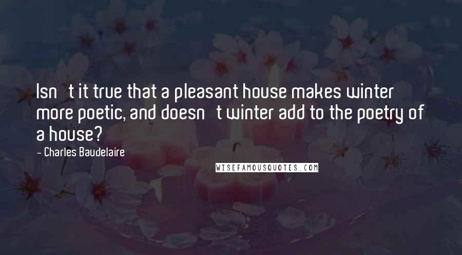 Charles Baudelaire Quotes: Isn't it true that a pleasant house makes winter more poetic, and doesn't winter add to the poetry of a house?